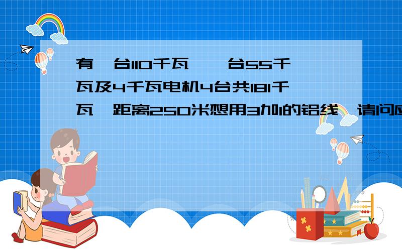 有一台110千瓦,一台55千瓦及4千瓦电机4台共181千瓦,距离250米想用3加1的铝线,请问应配多大平方的线...有一台110千瓦,一台55千瓦及4千瓦电机4台共181千瓦,距离250米想用3加1的铝线,请问应配多大