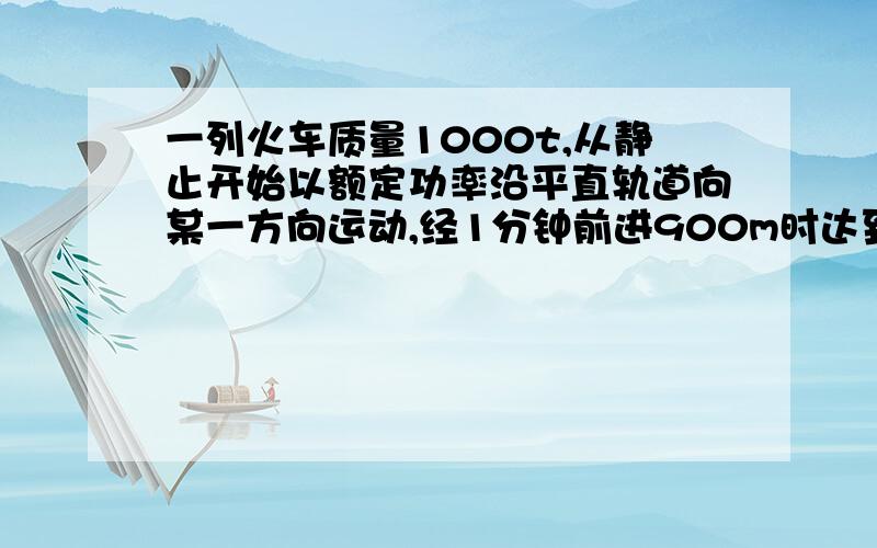 一列火车质量1000t,从静止开始以额定功率沿平直轨道向某一方向运动,经1分钟前进900m时达到最大速度,设火车所受阻力恒定为车重0.05倍.g取10m/s的平方,求（火车最大速度）,火车额定功率,火车