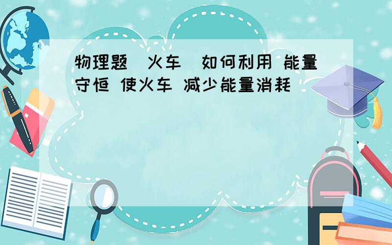 物理题(火车)如何利用 能量守恒 使火车 减少能量消耗