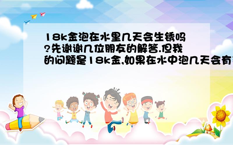 18k金泡在水里几天会生锈吗?先谢谢几位朋友的解答.但我的问题是18k金,如果在水中泡几天会有变化吗?