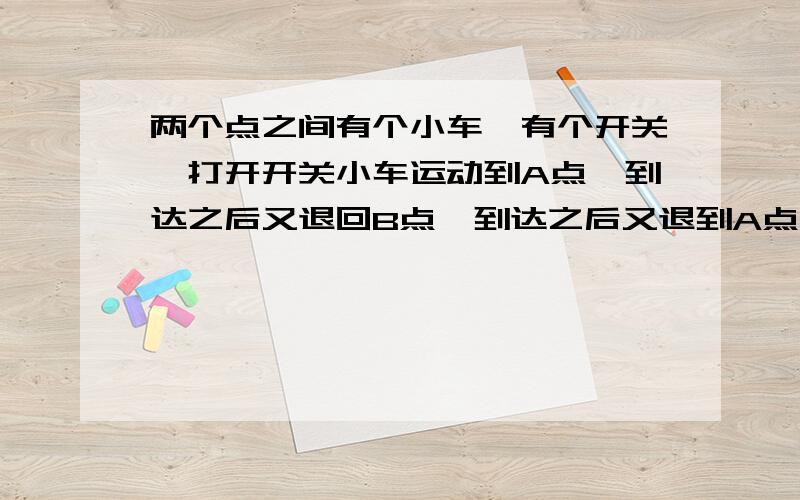 两个点之间有个小车,有个开关,打开开关小车运动到A点,到达之后又退回B点,到达之后又退到A点