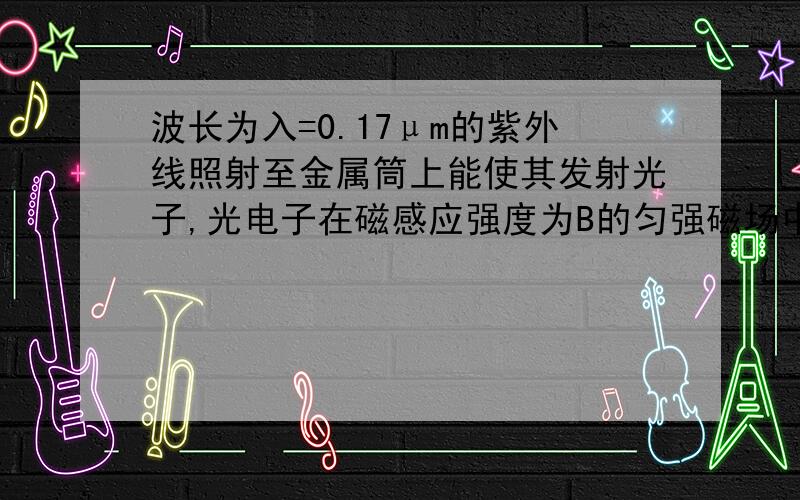 波长为入=0.17μm的紫外线照射至金属筒上能使其发射光子,光电子在磁感应强度为B的匀强磁场中,做最大半径为r的匀速圆周运动时,已知r·B=5.6×10^-6T·m,光电子质量m=9.1×10^-31kg,电荷量e=1.6×10^-19C,