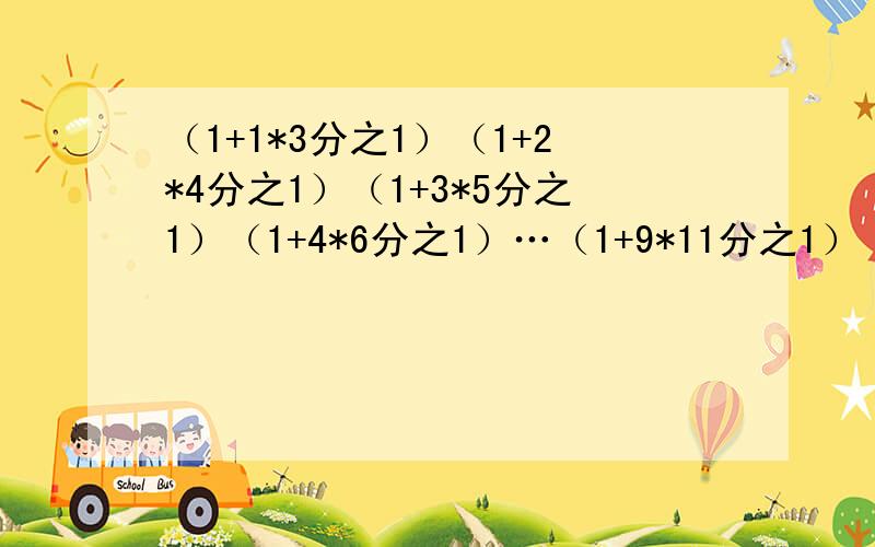 （1+1*3分之1）（1+2*4分之1）（1+3*5分之1）（1+4*6分之1）…（1+9*11分之1）（1+1*3分之1）*（1+2*4分之1）*（1+3*5分之1）*（1+4*6分之1）…（1+9*11分之1）=?