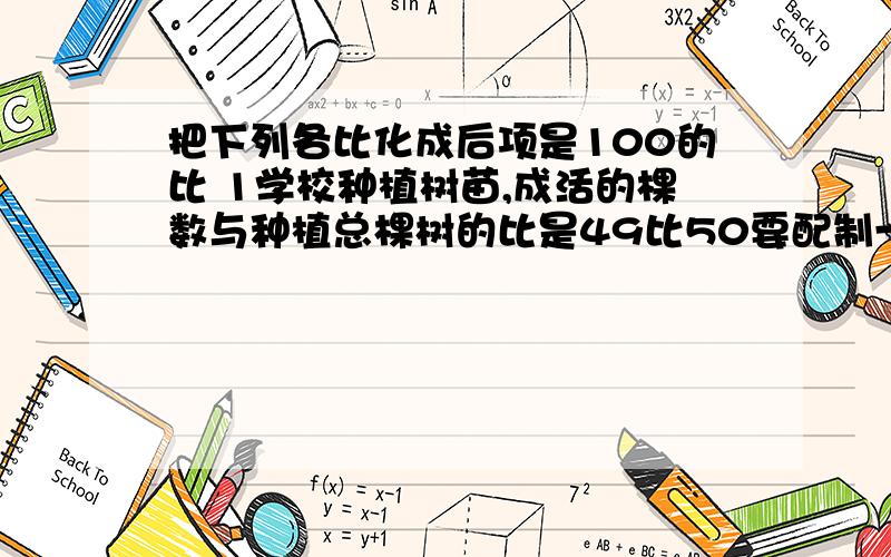 把下列各比化成后项是100的比 1学校种植树苗,成活的棵数与种植总棵树的比是49比50要配制一种药水,药剂的质量与药水总质量的比是012比1某企业去年实际产值与计划产值的比是275万比250万