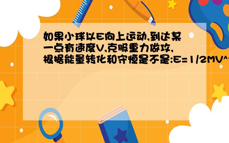 如果小球以E向上运动,到达某一点有速度V,克服重力做攻,根据能量转化和守恒是不是:E=1/2MV^2+MGH!那如果小球以E向下运动,到达某一点有速度V,根据能量转化和守恒是不是也 是:E=1/2MV^2+MGH!能量转