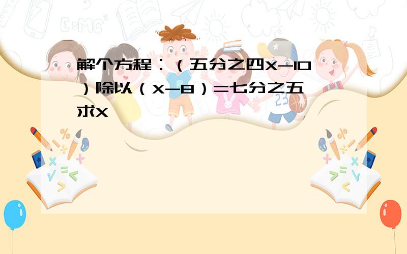 解个方程：（五分之四X-10）除以（X-8）=七分之五 求X