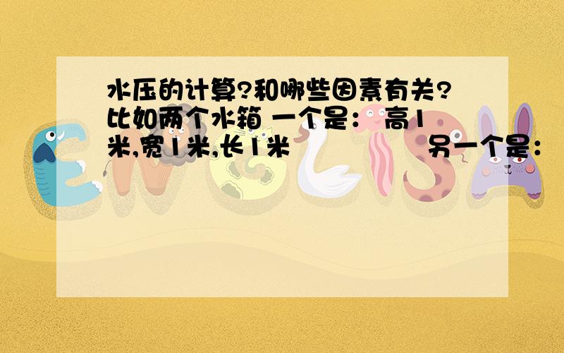 水压的计算?和哪些因素有关?比如两个水箱 一个是： 高1米,宽1米,长1米                另一个是： 高1米,宽2米,长2米      放一起装满水,其他条件都一样,用个管子通到地面,装上压力表,水压表压