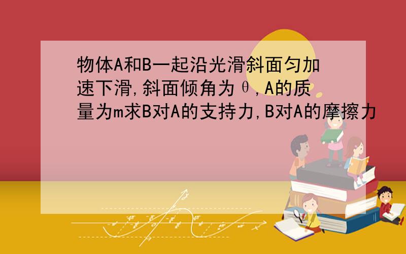 物体A和B一起沿光滑斜面匀加速下滑,斜面倾角为θ,A的质量为m求B对A的支持力,B对A的摩擦力