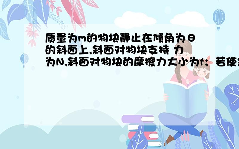 质量为m的物块静止在倾角为θ的斜面上,斜面对物块支持 力为N,斜面对物块的摩擦力大小为f；若使斜面水平左匀加速运动,物块与斜面相对静止,此时斜面对物块的支持力大小为N',摩擦力大小为