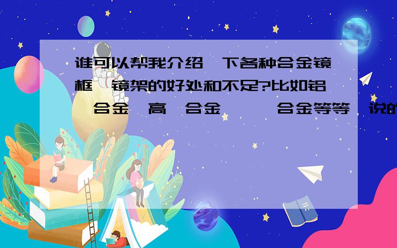 谁可以帮我介绍一下各种合金镜框,镜架的好处和不足?比如铝镁合金,高镍合金,钛镍合金等等,说的又多又全面的我加分哦~如果还可以再附带介绍一下其他的镜框也无不可哦~