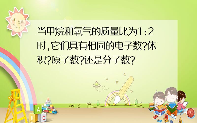 当甲烷和氧气的质量比为1:2时,它们具有相同的电子数?体积?原子数?还是分子数?