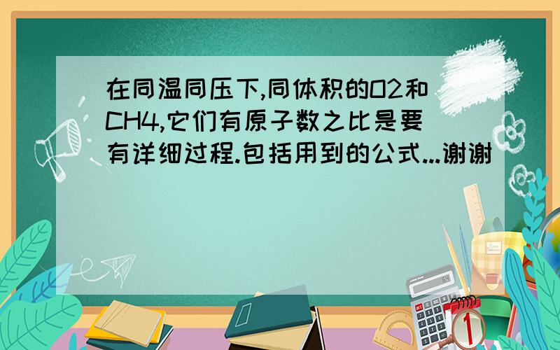 在同温同压下,同体积的O2和CH4,它们有原子数之比是要有详细过程.包括用到的公式...谢谢