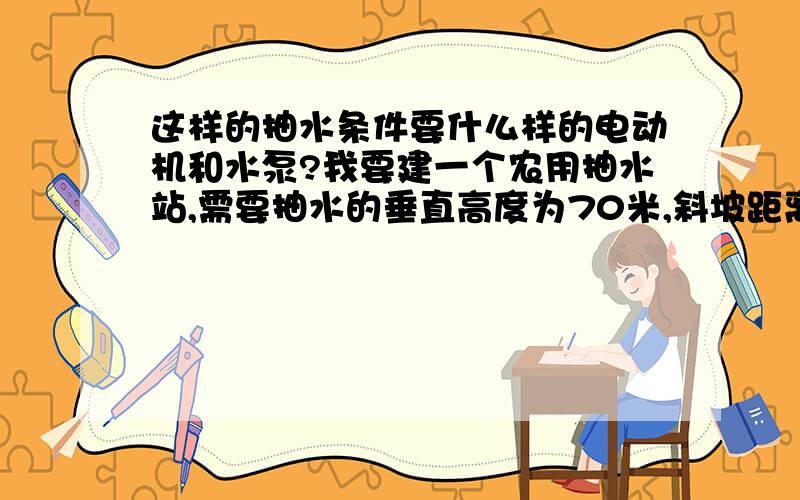 这样的抽水条件要什么样的电动机和水泵?我要建一个农用抽水站,需要抽水的垂直高度为70米,斜坡距离120米,每小时要抽10立方的水.朋友们帮计算一下,应该配备怎么样的电动机和水泵为宜?