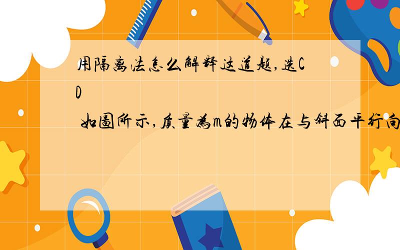 用隔离法怎么解释这道题,选CD              如图所示,质量为m的物体在与斜面平行向上的拉力F作用下,沿着水平地面上质量为M的粗糙斜面匀速上滑,在此过程中斜面保持静止,则地面对斜面(   )A.无