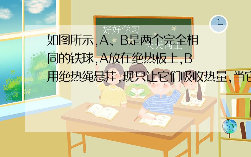 如图所示,A、B是两个完全相同的铁球,A放在绝热板上,B用绝热绳悬挂,现只让它们吸收热量,当它们升高相同的温度时,它们所吸收热量分别为QA、QB,则（ ）A.QA=QB B.QA＜QB C.QA＞QB D.无法确定QA、QB