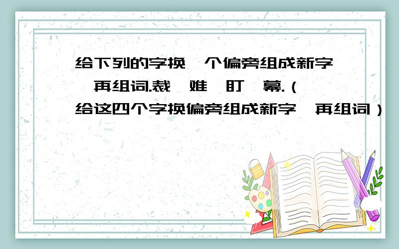 给下列的字换一个偏旁组成新字,再组词.裁、难、盯、幕.（给这四个字换偏旁组成新字,再组词）