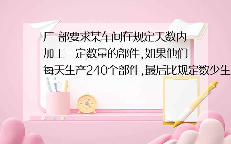 厂 部要求某车间在规定天数内加工一定数量的部件,如果他们每天生产240个部件,最后比规定数少生产400个部件；如果没天生产280个部件,那么最后要比规定数量多200个部件,求原定的天数及规