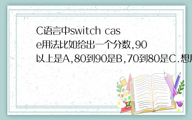 C语言中switch case用法比如给出一个分数,90以上是A,80到90是B,70到80是C.想用case语句.我弄了什么case90printf(''a'')好像不能表示一个范围.如果表示范围呢?目前只学了顺序结构和选择结构,没学深层