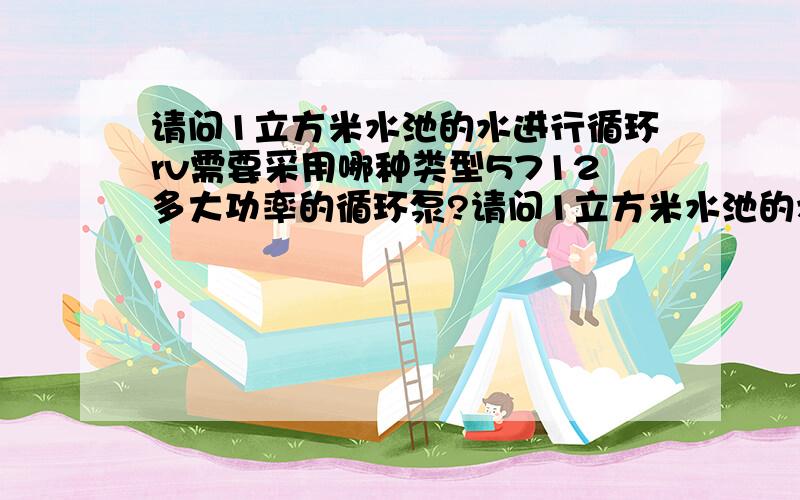 请问1立方米水池的水进行循环rv需要采用哪种类型5712多大功率的循环泵?请问1立方米水池的水进行循环,需要采用哪种类型多大功率的循环泵?