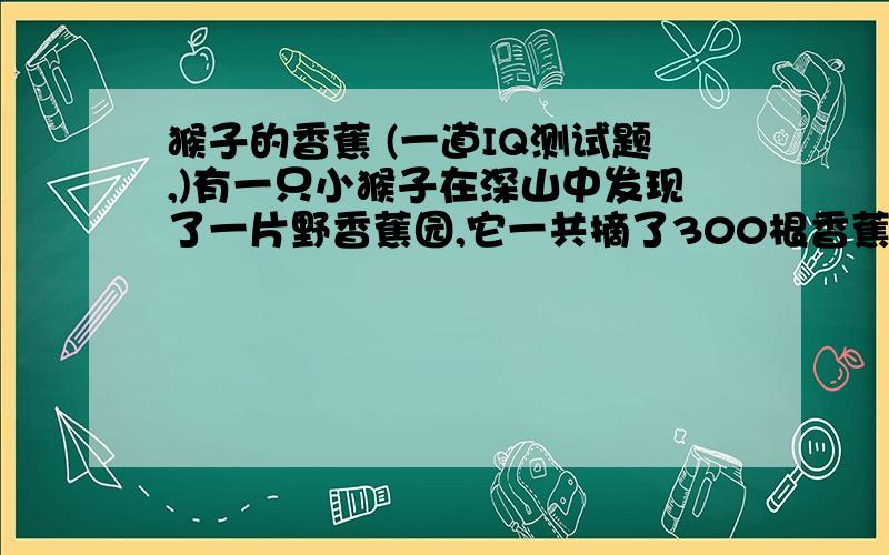 猴子的香蕉 (一道IQ测试题,)有一只小猴子在深山中发现了一片野香蕉园,它一共摘了300根香蕉.然后要走1000米才能走到家,如果它每次最多只能背100根香蕉,并且他每走10米就要吃掉一根香蕉,那