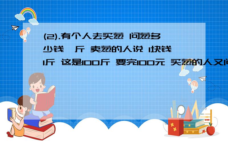 (2).有个人去买葱 问葱多少钱一斤 卖葱的人说 1块钱1斤 这是100斤 要完100元 买葱的人又问 葱白跟葱绿分开