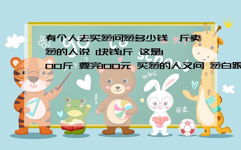 有个人去买葱问葱多少钱一斤卖葱的人说 1块钱1斤 这是100斤 要完100元 买葱的人又问 葱白跟葱绿分开卖不 卖葱的人说 1块钱1斤 这是100斤 要完100元买葱的人又问 葱白跟葱绿分开卖不卖葱的