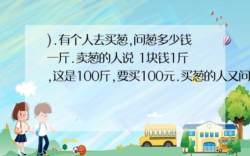 ).有个人去买葱,问葱多少钱一斤.卖葱的人说 1块钱1斤,这是100斤,要买100元.买葱的人又问：葱白跟葱绿有个人去买葱,问葱多少钱一斤.卖葱的人说 1块钱1斤,这是100斤,要买100元.买葱的人又问：