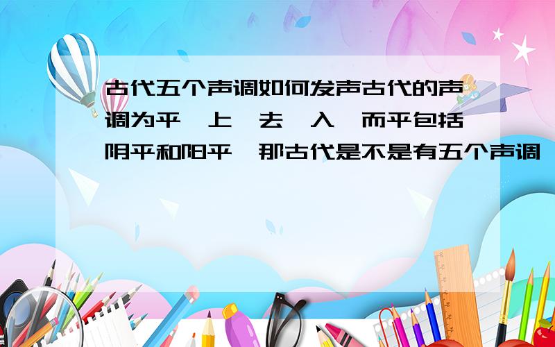 古代五个声调如何发声古代的声调为平、上、去、入,而平包括阴平和阳平,那古代是不是有五个声调,那古代的声调怎样发声呢,是不是和现在的汉语相差好多,而有点和地方方言相似呢?