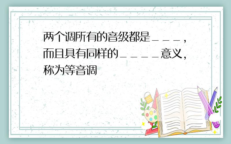 两个调所有的音级都是___,而且具有同样的____意义,称为等音调