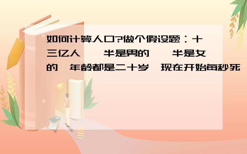 如何计算人口?做个假设题：十三亿人,一半是男的,一半是女的,年龄都是二十岁,现在开始每秒死一个,先死一个男的再一个女的,再以此类推.同时每一对男女都以每十个月就生一个孩子的速度