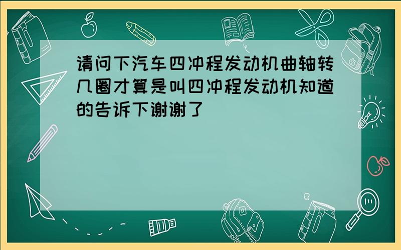 请问下汽车四冲程发动机曲轴转几圈才算是叫四冲程发动机知道的告诉下谢谢了