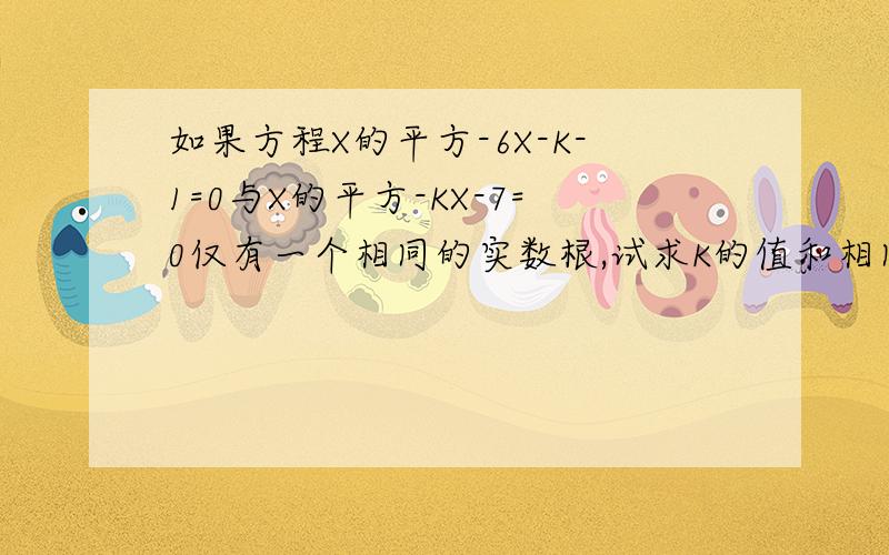 如果方程X的平方-6X-K-1=0与X的平方-KX-7=0仅有一个相同的实数根,试求K的值和相同的根.请各位大哥大姐帮帮忙（可别骗我啊）!