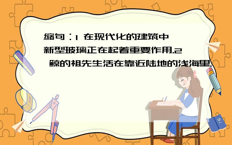 缩句：1 在现代化的建筑中,新型玻璃正在起着重要作用.2 鲸的祖先生活在靠近陆地的浅海里.