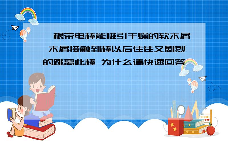 一根带电棒能吸引干燥的软木屑 木屑接触到棒以后往往又剧烈的跳离此棒 为什么请快速回答