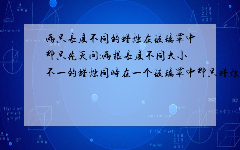 两只长度不同的蜡烛在玻璃罩中那只先灭问：两根长度不同大小不一的蜡烛同时在一个玻璃罩中那只蜡烛先灭?Why