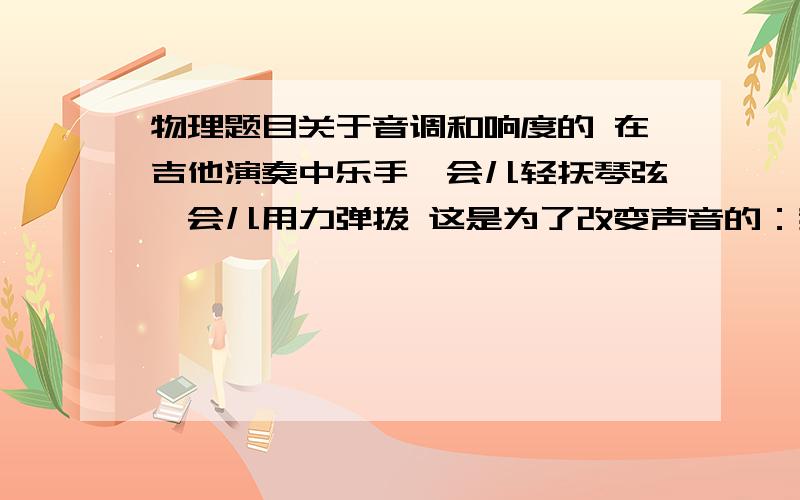 物理题目关于音调和响度的 在吉他演奏中乐手一会儿轻抚琴弦一会儿用力弹拨 这是为了改变声音的：我原来选的是音调 可是老师说是响度 谁能告诉我下理由饿,振动频率都改变了