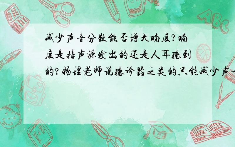 减少声音分散能否增大响度?响度是指声源发出的还是人耳听到的?物理老师说听诊器之类的只能减少声音分散,不能增大响度,但是练习册上讲说减少声音分散的目的是为了增大响度.还有老师