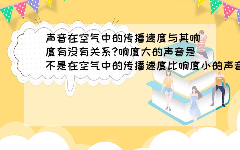 声音在空气中的传播速度与其响度有没有关系?响度大的声音是不是在空气中的传播速度比响度小的声音在空气中传播的快一还是一样?