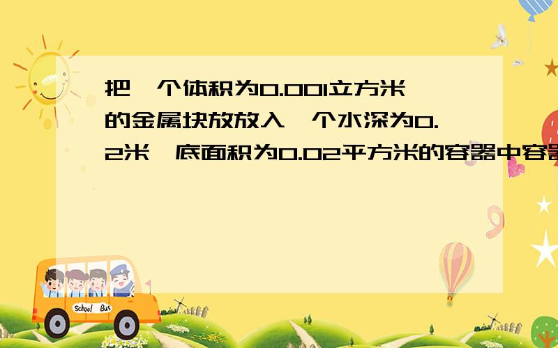 把一个体积为0.001立方米的金属块放放入一个水深为0.2米,底面积为0.02平方米的容器中容器内水的体积为0.004-0.001?是圆柱形的而且水是满的，我想问为什么这么算