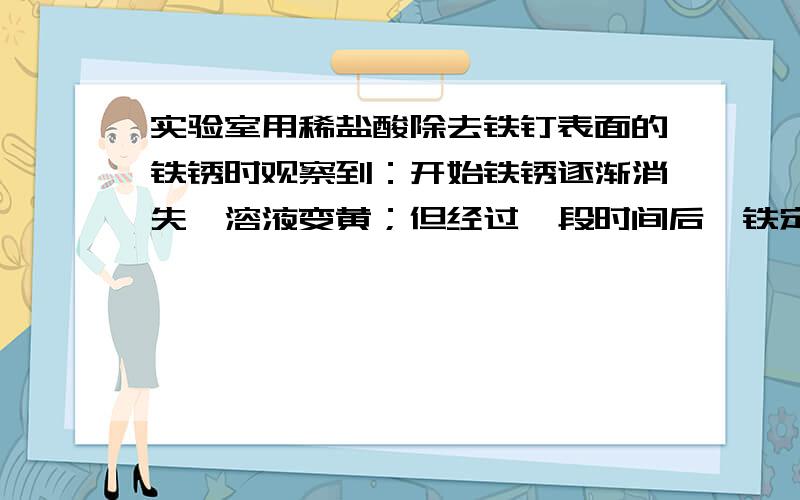 实验室用稀盐酸除去铁钉表面的铁锈时观察到：开始铁锈逐渐消失,溶液变黄；但经过一段时间后,铁定表面有气泡产生.其原因是：______________;溶液中存在的主要阳离子是___________;各步反应的