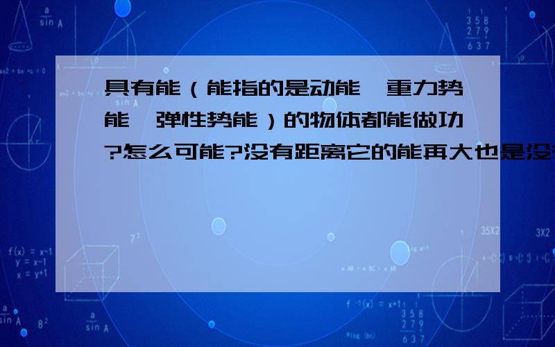 具有能（能指的是动能、重力势能、弹性势能）的物体都能做功?怎么可能?没有距离它的能再大也是没有做功的不是吗?