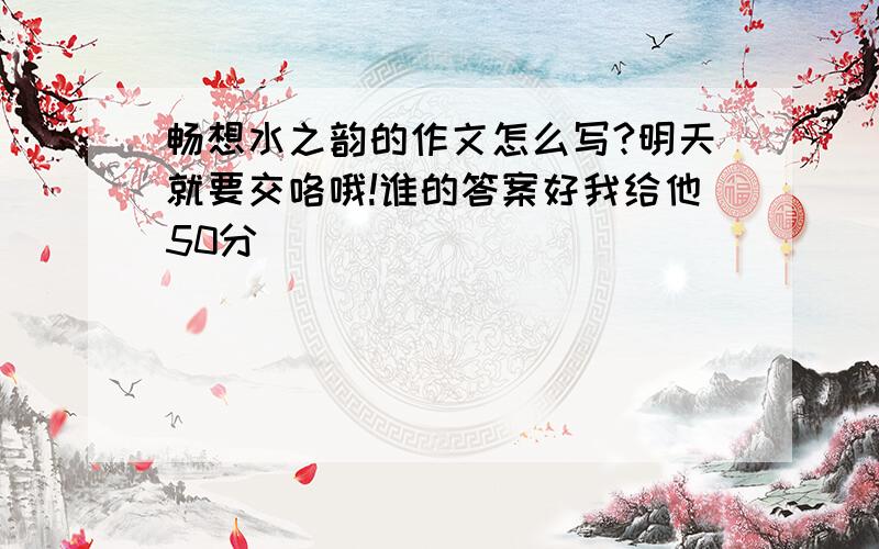 畅想水之韵的作文怎么写?明天就要交咯哦!谁的答案好我给他50分