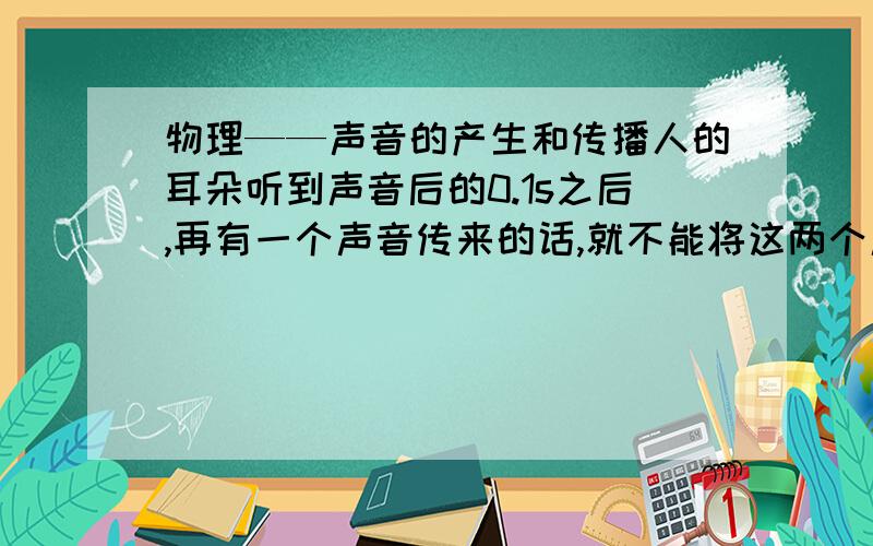 物理——声音的产生和传播人的耳朵听到声音后的0.1s之后,再有一个声音传来的话,就不能将这两个声音区分开来.这种现象称之为“声觉暂留”,人要想听到自己的声音经过障碍物反射回来的