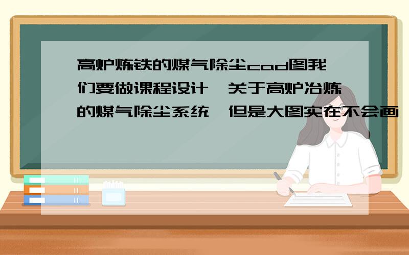 高炉炼铁的煤气除尘cad图我们要做课程设计,关于高炉冶炼的煤气除尘系统,但是大图实在不会画,就是整体的一个平面图,简单点的就行,数据,旁边的摆设什么的都可以自己编,