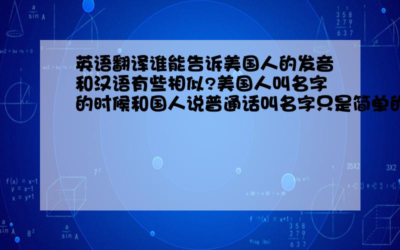 英语翻译谁能告诉美国人的发音和汉语有些相似?美国人叫名字的时候和国人说普通话叫名字只是简单的英标问题吧,没有多大差距.