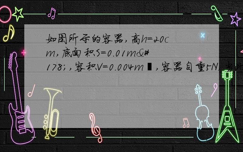 如图所示的容器,高h=20cm,底面积S=0.01m²,容积V=0.004m³,容器自重5N,当此容器盛满水放在水平桌面时,问: 1、水对容器底的压强是多少? 2、水对容器底的压力是多少? 3、水受到的重力是多少?