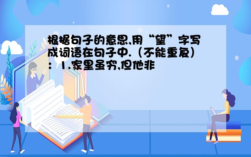 根据句子的意思,用“望”字写成词语在句子中.（不能重复）：1.家里虽穷,但他非