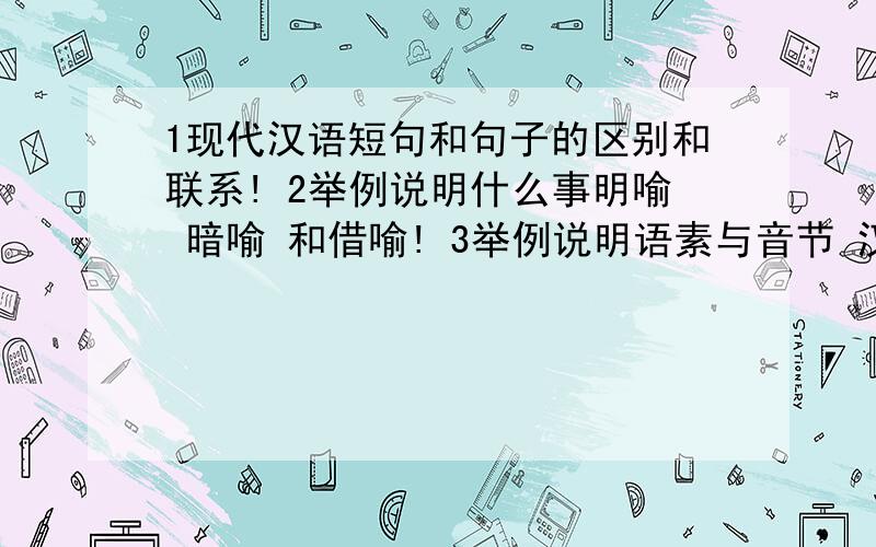 1现代汉语短句和句子的区别和联系! 2举例说明什么事明喻 暗喻 和借喻! 3举例说明语素与音节 汉字的关系!是短语！不是短句！我打错了！