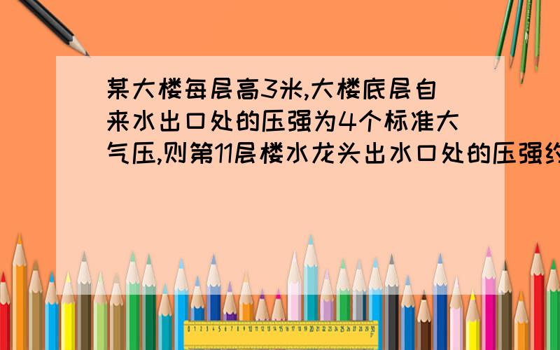 某大楼每层高3米,大楼底层自来水出口处的压强为4个标准大气压,则第11层楼水龙头出水口处的压强约为 标准