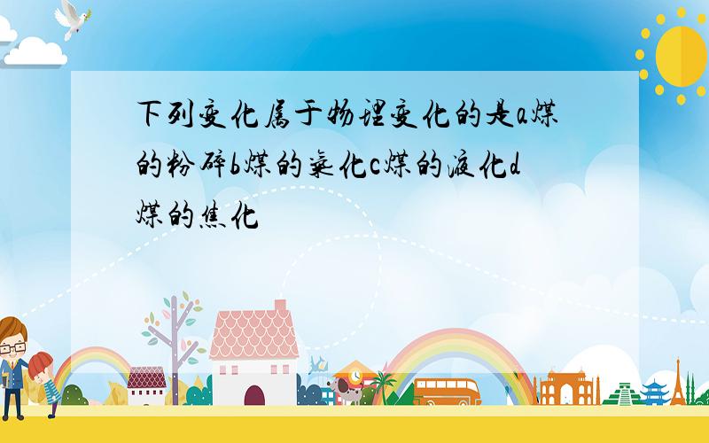 下列变化属于物理变化的是a煤的粉碎b煤的气化c煤的液化d煤的焦化